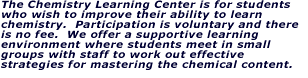 The Chemistry Learning Center is for students who wish to improve their ability to learn chemistry.  Participation is voluntary and there is no fee.  We offer a supportive learning environment where students meet in small groups with staff to master the chemical content.